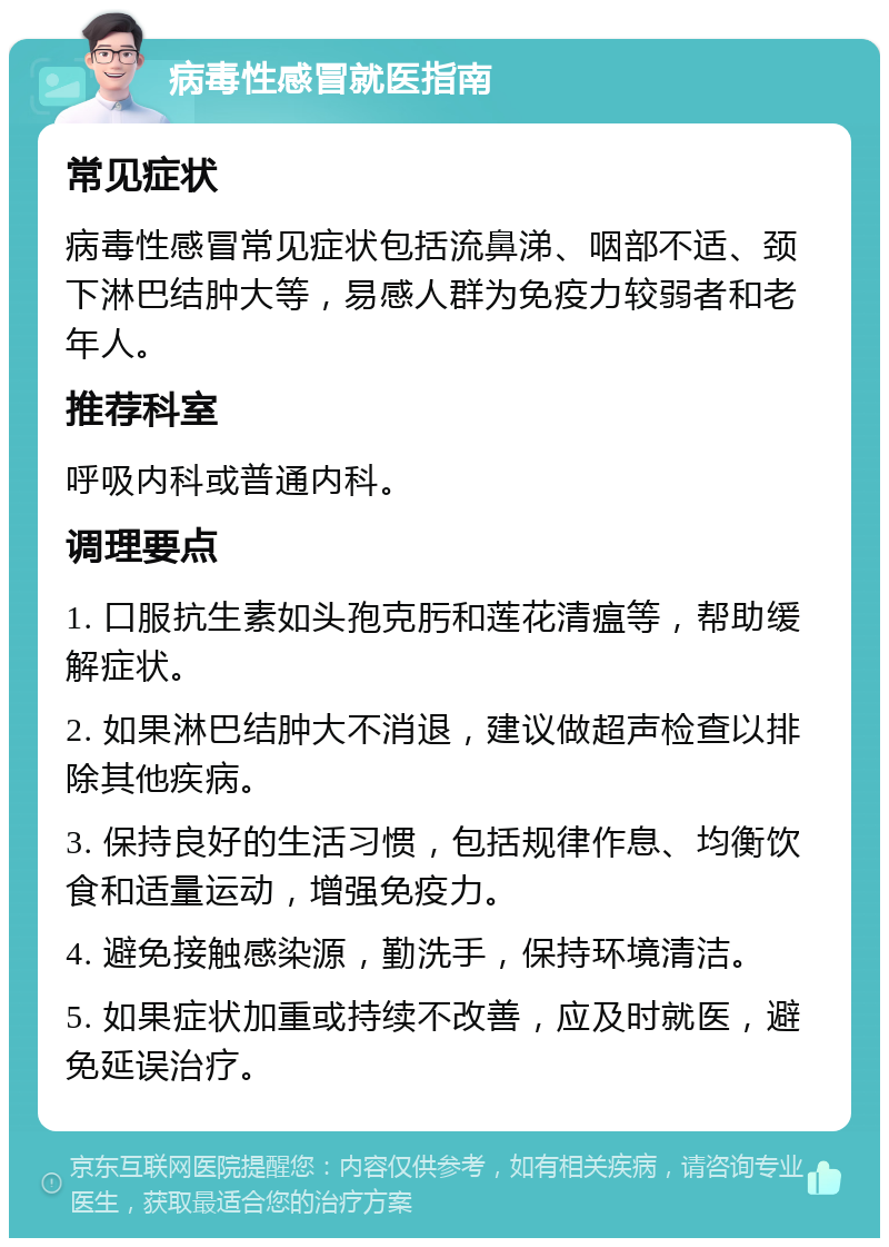 病毒性感冒就医指南 常见症状 病毒性感冒常见症状包括流鼻涕、咽部不适、颈下淋巴结肿大等，易感人群为免疫力较弱者和老年人。 推荐科室 呼吸内科或普通内科。 调理要点 1. 口服抗生素如头孢克肟和莲花清瘟等，帮助缓解症状。 2. 如果淋巴结肿大不消退，建议做超声检查以排除其他疾病。 3. 保持良好的生活习惯，包括规律作息、均衡饮食和适量运动，增强免疫力。 4. 避免接触感染源，勤洗手，保持环境清洁。 5. 如果症状加重或持续不改善，应及时就医，避免延误治疗。