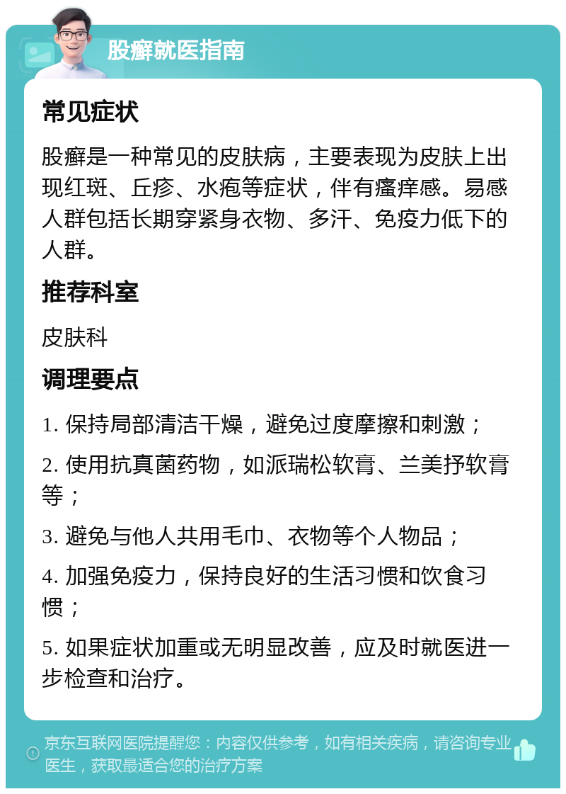 股癣就医指南 常见症状 股癣是一种常见的皮肤病，主要表现为皮肤上出现红斑、丘疹、水疱等症状，伴有瘙痒感。易感人群包括长期穿紧身衣物、多汗、免疫力低下的人群。 推荐科室 皮肤科 调理要点 1. 保持局部清洁干燥，避免过度摩擦和刺激； 2. 使用抗真菌药物，如派瑞松软膏、兰美抒软膏等； 3. 避免与他人共用毛巾、衣物等个人物品； 4. 加强免疫力，保持良好的生活习惯和饮食习惯； 5. 如果症状加重或无明显改善，应及时就医进一步检查和治疗。