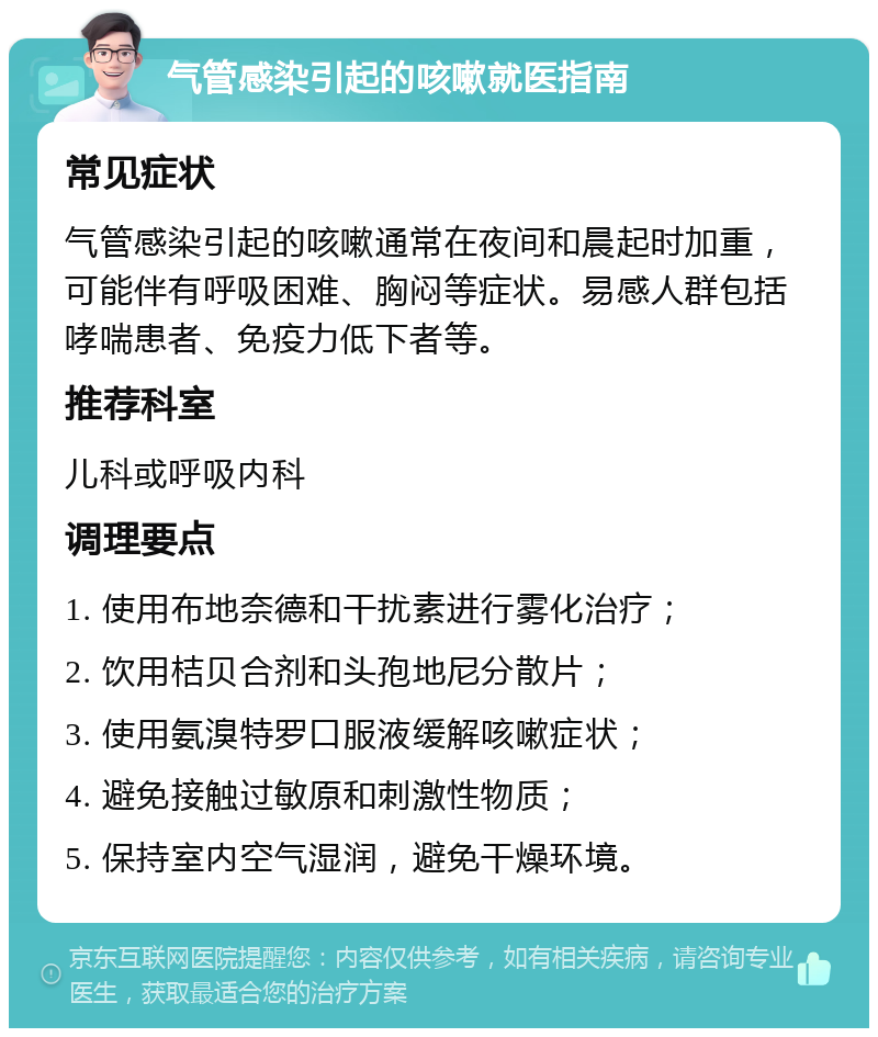 气管感染引起的咳嗽就医指南 常见症状 气管感染引起的咳嗽通常在夜间和晨起时加重，可能伴有呼吸困难、胸闷等症状。易感人群包括哮喘患者、免疫力低下者等。 推荐科室 儿科或呼吸内科 调理要点 1. 使用布地奈德和干扰素进行雾化治疗； 2. 饮用桔贝合剂和头孢地尼分散片； 3. 使用氨溴特罗口服液缓解咳嗽症状； 4. 避免接触过敏原和刺激性物质； 5. 保持室内空气湿润，避免干燥环境。