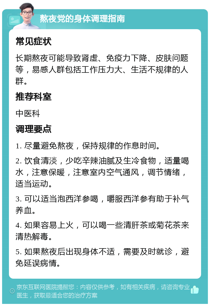 熬夜党的身体调理指南 常见症状 长期熬夜可能导致肾虚、免疫力下降、皮肤问题等，易感人群包括工作压力大、生活不规律的人群。 推荐科室 中医科 调理要点 1. 尽量避免熬夜，保持规律的作息时间。 2. 饮食清淡，少吃辛辣油腻及生冷食物，适量喝水，注意保暖，注意室内空气通风，调节情绪，适当运动。 3. 可以适当泡西洋参喝，嚼服西洋参有助于补气养血。 4. 如果容易上火，可以喝一些清肝茶或菊花茶来清热解毒。 5. 如果熬夜后出现身体不适，需要及时就诊，避免延误病情。