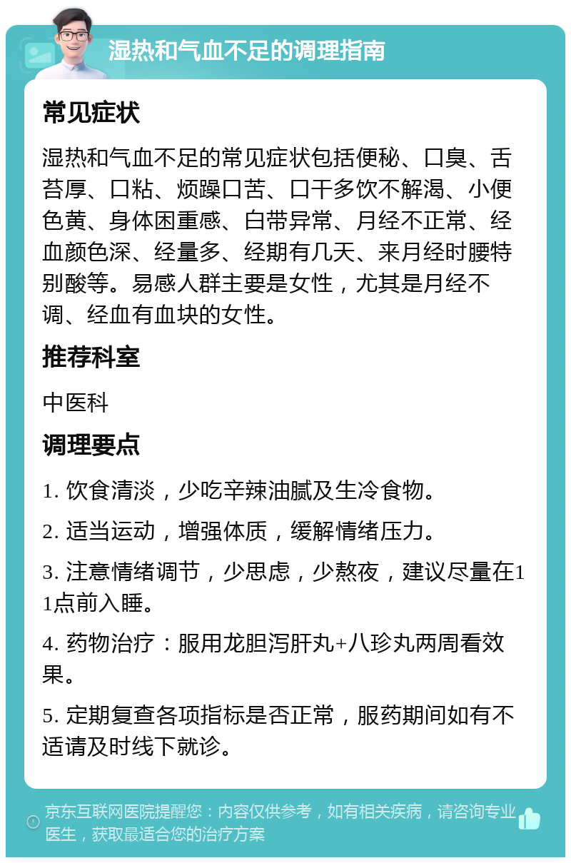 湿热和气血不足的调理指南 常见症状 湿热和气血不足的常见症状包括便秘、口臭、舌苔厚、口粘、烦躁口苦、口干多饮不解渴、小便色黄、身体困重感、白带异常、月经不正常、经血颜色深、经量多、经期有几天、来月经时腰特别酸等。易感人群主要是女性，尤其是月经不调、经血有血块的女性。 推荐科室 中医科 调理要点 1. 饮食清淡，少吃辛辣油腻及生冷食物。 2. 适当运动，增强体质，缓解情绪压力。 3. 注意情绪调节，少思虑，少熬夜，建议尽量在11点前入睡。 4. 药物治疗：服用龙胆泻肝丸+八珍丸两周看效果。 5. 定期复查各项指标是否正常，服药期间如有不适请及时线下就诊。