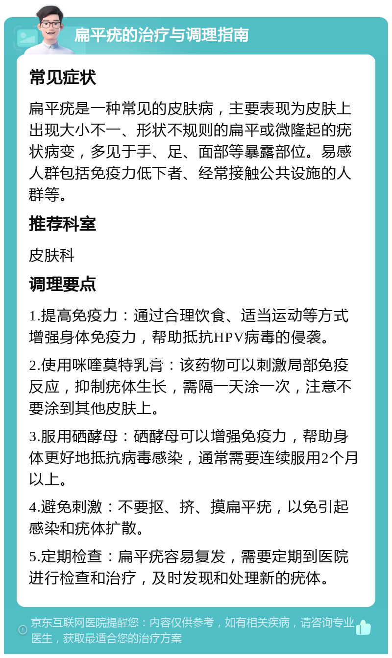 扁平疣的治疗与调理指南 常见症状 扁平疣是一种常见的皮肤病，主要表现为皮肤上出现大小不一、形状不规则的扁平或微隆起的疣状病变，多见于手、足、面部等暴露部位。易感人群包括免疫力低下者、经常接触公共设施的人群等。 推荐科室 皮肤科 调理要点 1.提高免疫力：通过合理饮食、适当运动等方式增强身体免疫力，帮助抵抗HPV病毒的侵袭。 2.使用咪喹莫特乳膏：该药物可以刺激局部免疫反应，抑制疣体生长，需隔一天涂一次，注意不要涂到其他皮肤上。 3.服用硒酵母：硒酵母可以增强免疫力，帮助身体更好地抵抗病毒感染，通常需要连续服用2个月以上。 4.避免刺激：不要抠、挤、摸扁平疣，以免引起感染和疣体扩散。 5.定期检查：扁平疣容易复发，需要定期到医院进行检查和治疗，及时发现和处理新的疣体。