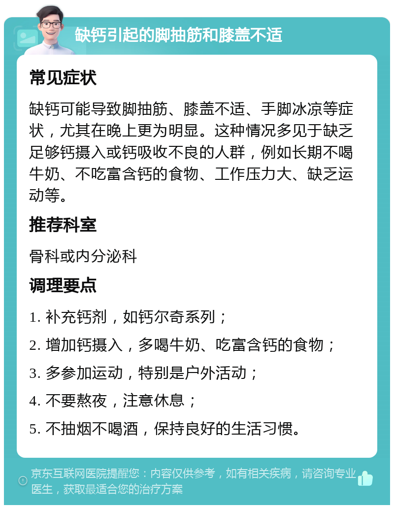 缺钙引起的脚抽筋和膝盖不适 常见症状 缺钙可能导致脚抽筋、膝盖不适、手脚冰凉等症状，尤其在晚上更为明显。这种情况多见于缺乏足够钙摄入或钙吸收不良的人群，例如长期不喝牛奶、不吃富含钙的食物、工作压力大、缺乏运动等。 推荐科室 骨科或内分泌科 调理要点 1. 补充钙剂，如钙尔奇系列； 2. 增加钙摄入，多喝牛奶、吃富含钙的食物； 3. 多参加运动，特别是户外活动； 4. 不要熬夜，注意休息； 5. 不抽烟不喝酒，保持良好的生活习惯。