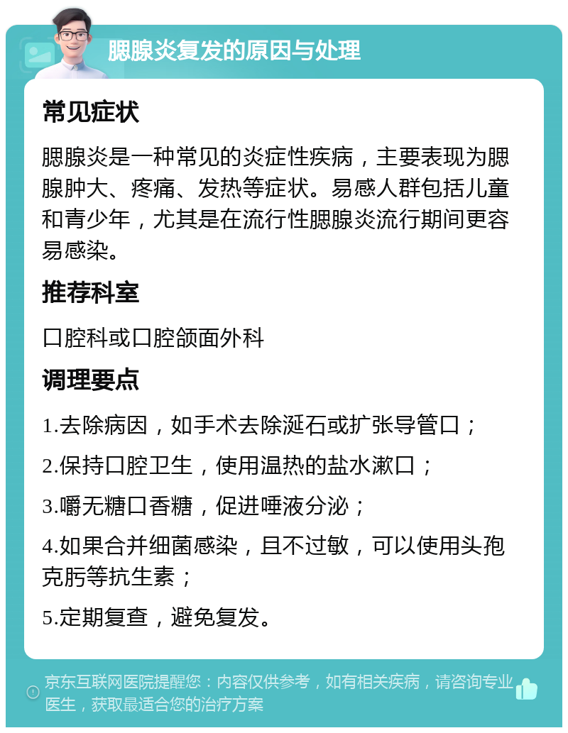 腮腺炎复发的原因与处理 常见症状 腮腺炎是一种常见的炎症性疾病，主要表现为腮腺肿大、疼痛、发热等症状。易感人群包括儿童和青少年，尤其是在流行性腮腺炎流行期间更容易感染。 推荐科室 口腔科或口腔颌面外科 调理要点 1.去除病因，如手术去除涎石或扩张导管口； 2.保持口腔卫生，使用温热的盐水漱口； 3.嚼无糖口香糖，促进唾液分泌； 4.如果合并细菌感染，且不过敏，可以使用头孢克肟等抗生素； 5.定期复查，避免复发。