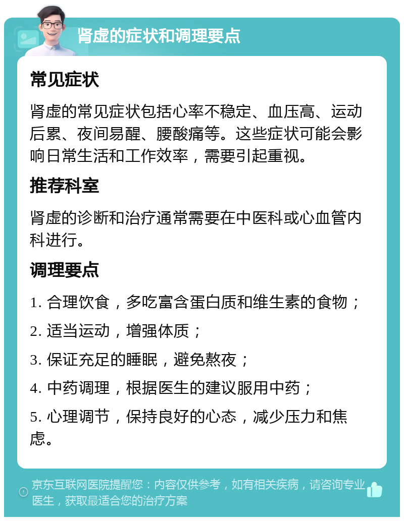 肾虚的症状和调理要点 常见症状 肾虚的常见症状包括心率不稳定、血压高、运动后累、夜间易醒、腰酸痛等。这些症状可能会影响日常生活和工作效率，需要引起重视。 推荐科室 肾虚的诊断和治疗通常需要在中医科或心血管内科进行。 调理要点 1. 合理饮食，多吃富含蛋白质和维生素的食物； 2. 适当运动，增强体质； 3. 保证充足的睡眠，避免熬夜； 4. 中药调理，根据医生的建议服用中药； 5. 心理调节，保持良好的心态，减少压力和焦虑。