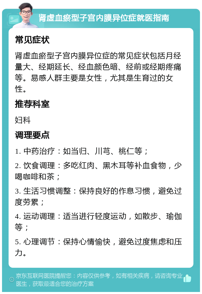 肾虚血瘀型子宫内膜异位症就医指南 常见症状 肾虚血瘀型子宫内膜异位症的常见症状包括月经量大、经期延长、经血颜色暗、经前或经期疼痛等。易感人群主要是女性，尤其是生育过的女性。 推荐科室 妇科 调理要点 1. 中药治疗：如当归、川芎、桃仁等； 2. 饮食调理：多吃红肉、黑木耳等补血食物，少喝咖啡和茶； 3. 生活习惯调整：保持良好的作息习惯，避免过度劳累； 4. 运动调理：适当进行轻度运动，如散步、瑜伽等； 5. 心理调节：保持心情愉快，避免过度焦虑和压力。