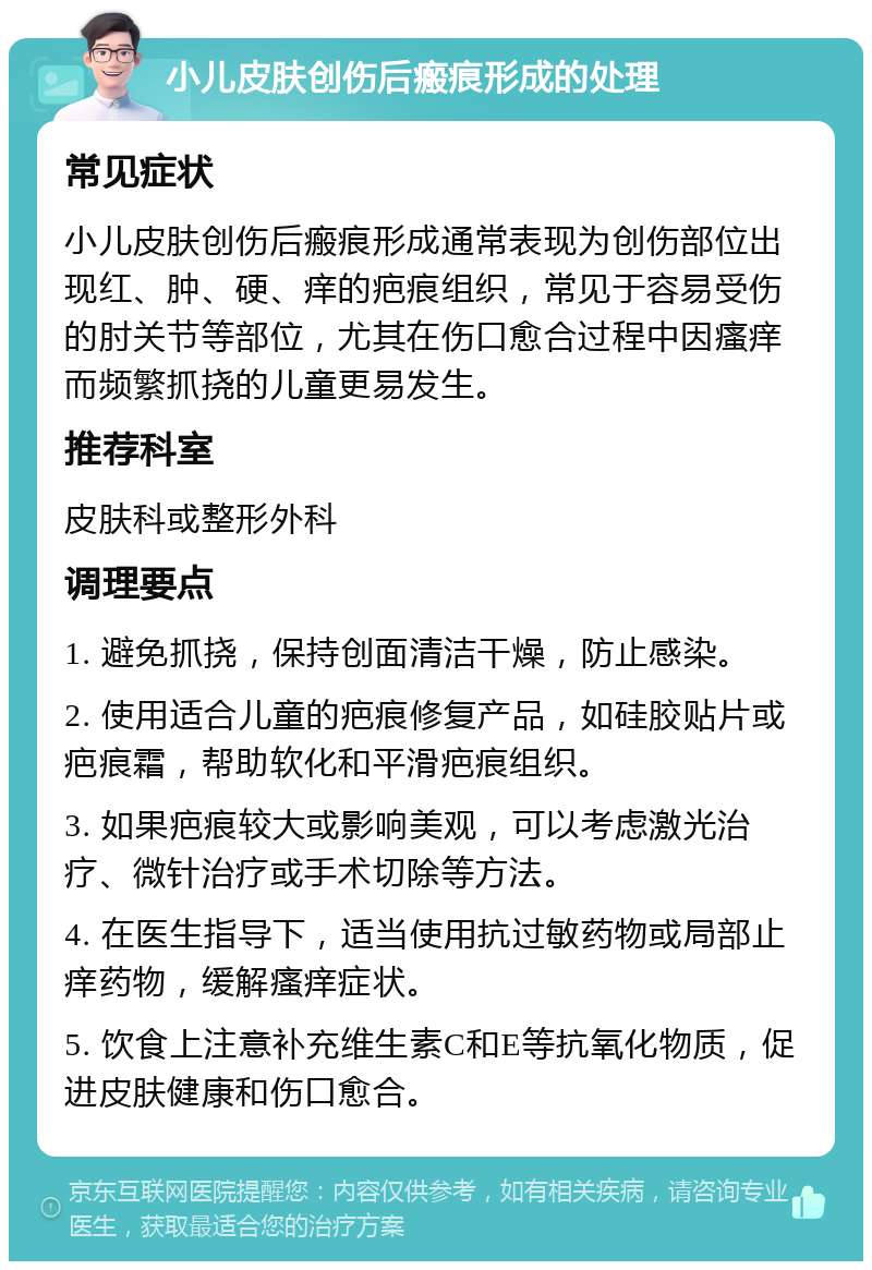 小儿皮肤创伤后瘢痕形成的处理 常见症状 小儿皮肤创伤后瘢痕形成通常表现为创伤部位出现红、肿、硬、痒的疤痕组织，常见于容易受伤的肘关节等部位，尤其在伤口愈合过程中因瘙痒而频繁抓挠的儿童更易发生。 推荐科室 皮肤科或整形外科 调理要点 1. 避免抓挠，保持创面清洁干燥，防止感染。 2. 使用适合儿童的疤痕修复产品，如硅胶贴片或疤痕霜，帮助软化和平滑疤痕组织。 3. 如果疤痕较大或影响美观，可以考虑激光治疗、微针治疗或手术切除等方法。 4. 在医生指导下，适当使用抗过敏药物或局部止痒药物，缓解瘙痒症状。 5. 饮食上注意补充维生素C和E等抗氧化物质，促进皮肤健康和伤口愈合。