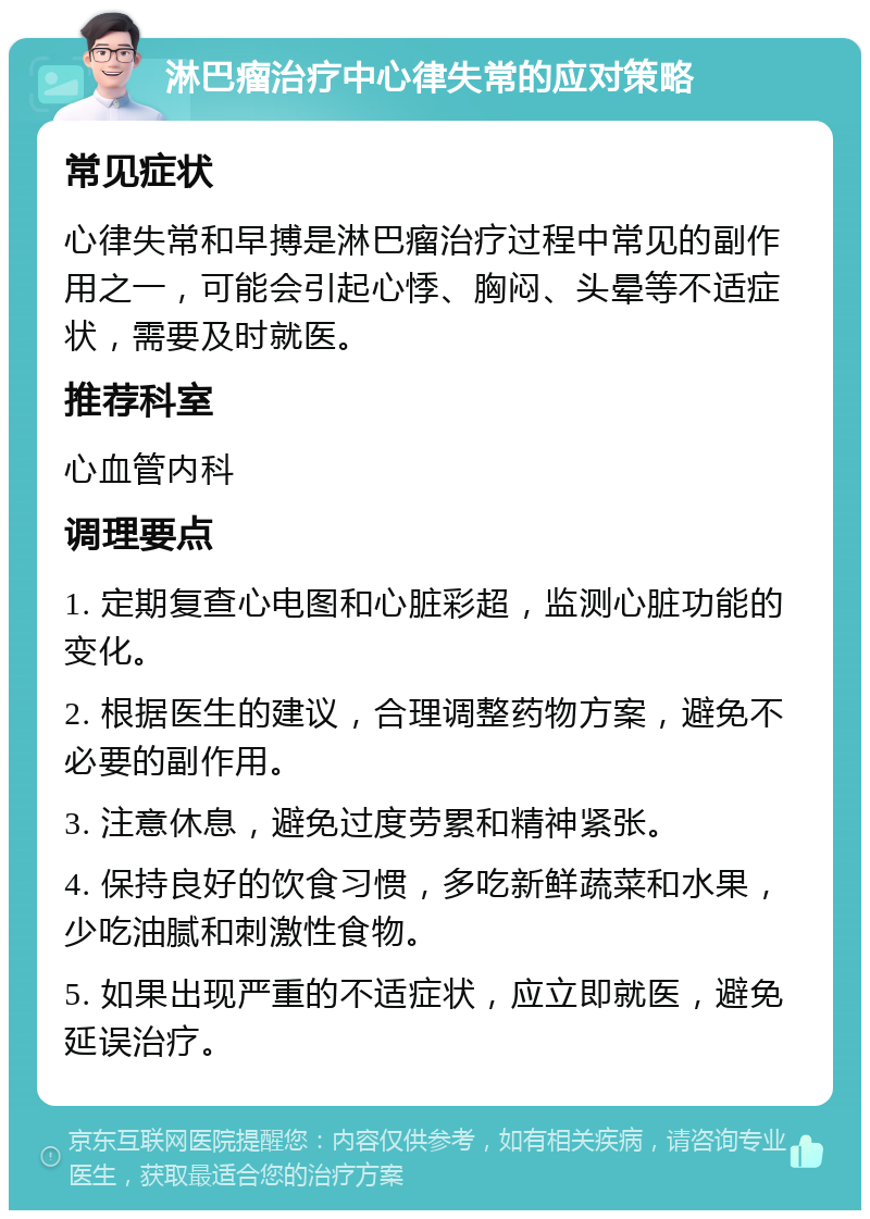 淋巴瘤治疗中心律失常的应对策略 常见症状 心律失常和早搏是淋巴瘤治疗过程中常见的副作用之一，可能会引起心悸、胸闷、头晕等不适症状，需要及时就医。 推荐科室 心血管内科 调理要点 1. 定期复查心电图和心脏彩超，监测心脏功能的变化。 2. 根据医生的建议，合理调整药物方案，避免不必要的副作用。 3. 注意休息，避免过度劳累和精神紧张。 4. 保持良好的饮食习惯，多吃新鲜蔬菜和水果，少吃油腻和刺激性食物。 5. 如果出现严重的不适症状，应立即就医，避免延误治疗。