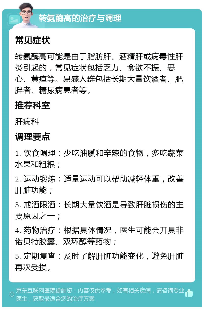 转氨酶高的治疗与调理 常见症状 转氨酶高可能是由于脂肪肝、酒精肝或病毒性肝炎引起的，常见症状包括乏力、食欲不振、恶心、黄疸等。易感人群包括长期大量饮酒者、肥胖者、糖尿病患者等。 推荐科室 肝病科 调理要点 1. 饮食调理：少吃油腻和辛辣的食物，多吃蔬菜水果和粗粮； 2. 运动锻炼：适量运动可以帮助减轻体重，改善肝脏功能； 3. 戒酒限酒：长期大量饮酒是导致肝脏损伤的主要原因之一； 4. 药物治疗：根据具体情况，医生可能会开具非诺贝特胶囊、双环醇等药物； 5. 定期复查：及时了解肝脏功能变化，避免肝脏再次受损。