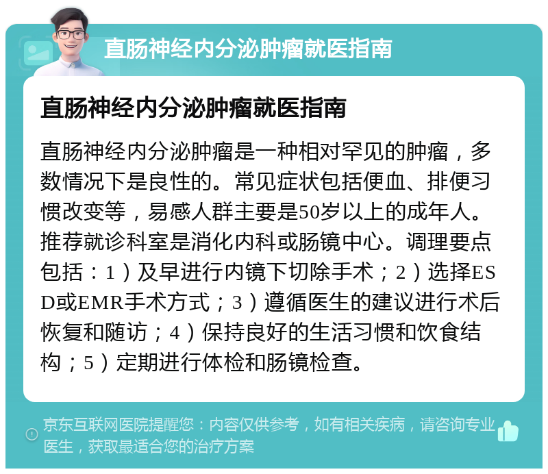 直肠神经内分泌肿瘤就医指南 直肠神经内分泌肿瘤就医指南 直肠神经内分泌肿瘤是一种相对罕见的肿瘤，多数情况下是良性的。常见症状包括便血、排便习惯改变等，易感人群主要是50岁以上的成年人。推荐就诊科室是消化内科或肠镜中心。调理要点包括：1）及早进行内镜下切除手术；2）选择ESD或EMR手术方式；3）遵循医生的建议进行术后恢复和随访；4）保持良好的生活习惯和饮食结构；5）定期进行体检和肠镜检查。