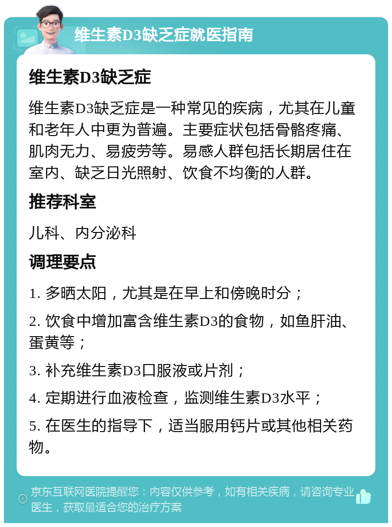 维生素D3缺乏症就医指南 维生素D3缺乏症 维生素D3缺乏症是一种常见的疾病，尤其在儿童和老年人中更为普遍。主要症状包括骨骼疼痛、肌肉无力、易疲劳等。易感人群包括长期居住在室内、缺乏日光照射、饮食不均衡的人群。 推荐科室 儿科、内分泌科 调理要点 1. 多晒太阳，尤其是在早上和傍晚时分； 2. 饮食中增加富含维生素D3的食物，如鱼肝油、蛋黄等； 3. 补充维生素D3口服液或片剂； 4. 定期进行血液检查，监测维生素D3水平； 5. 在医生的指导下，适当服用钙片或其他相关药物。