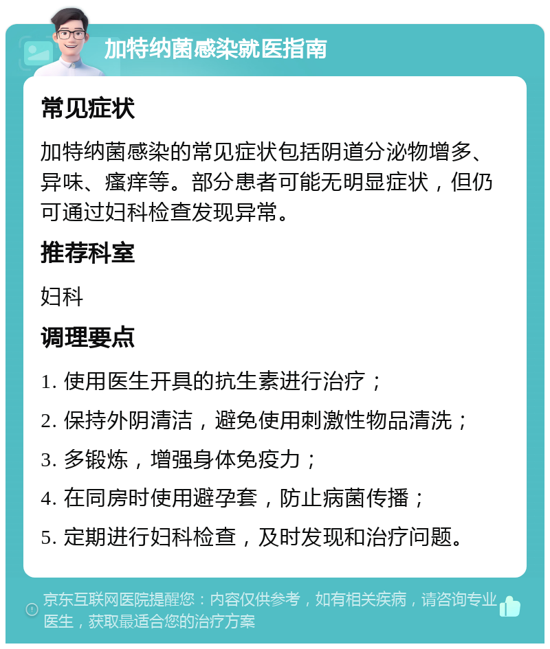 加特纳菌感染就医指南 常见症状 加特纳菌感染的常见症状包括阴道分泌物增多、异味、瘙痒等。部分患者可能无明显症状，但仍可通过妇科检查发现异常。 推荐科室 妇科 调理要点 1. 使用医生开具的抗生素进行治疗； 2. 保持外阴清洁，避免使用刺激性物品清洗； 3. 多锻炼，增强身体免疫力； 4. 在同房时使用避孕套，防止病菌传播； 5. 定期进行妇科检查，及时发现和治疗问题。