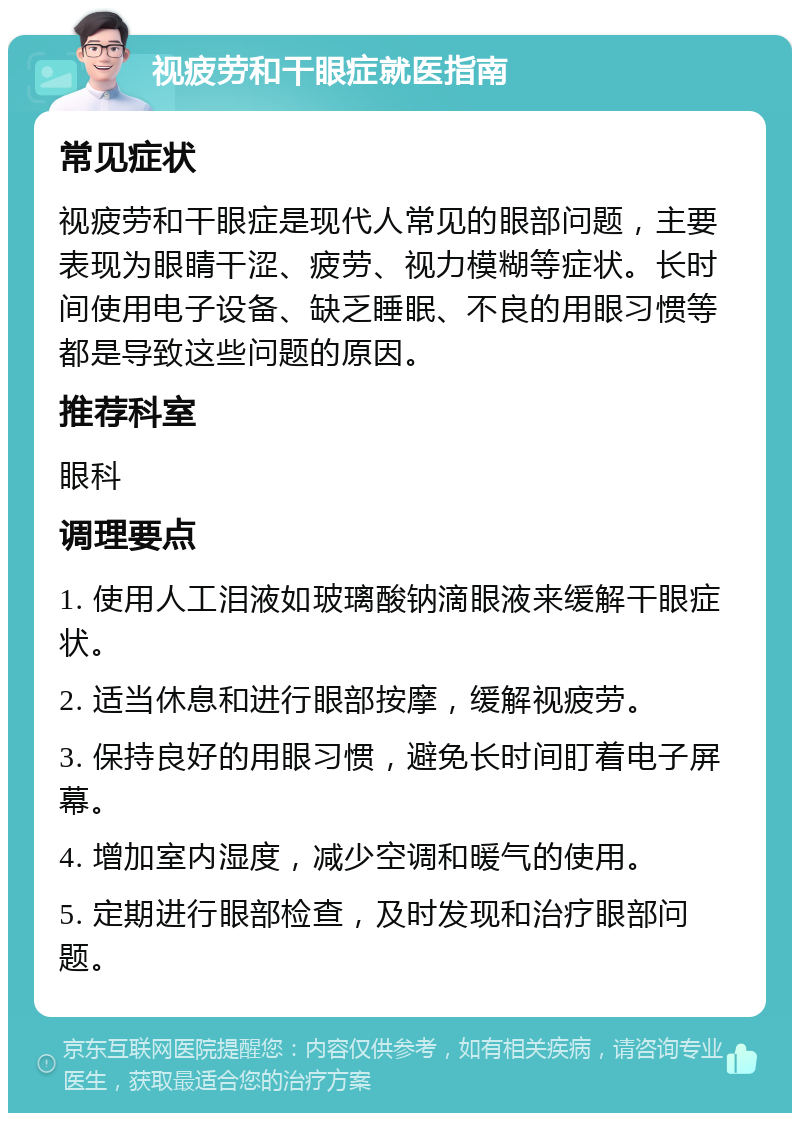 视疲劳和干眼症就医指南 常见症状 视疲劳和干眼症是现代人常见的眼部问题，主要表现为眼睛干涩、疲劳、视力模糊等症状。长时间使用电子设备、缺乏睡眠、不良的用眼习惯等都是导致这些问题的原因。 推荐科室 眼科 调理要点 1. 使用人工泪液如玻璃酸钠滴眼液来缓解干眼症状。 2. 适当休息和进行眼部按摩，缓解视疲劳。 3. 保持良好的用眼习惯，避免长时间盯着电子屏幕。 4. 增加室内湿度，减少空调和暖气的使用。 5. 定期进行眼部检查，及时发现和治疗眼部问题。