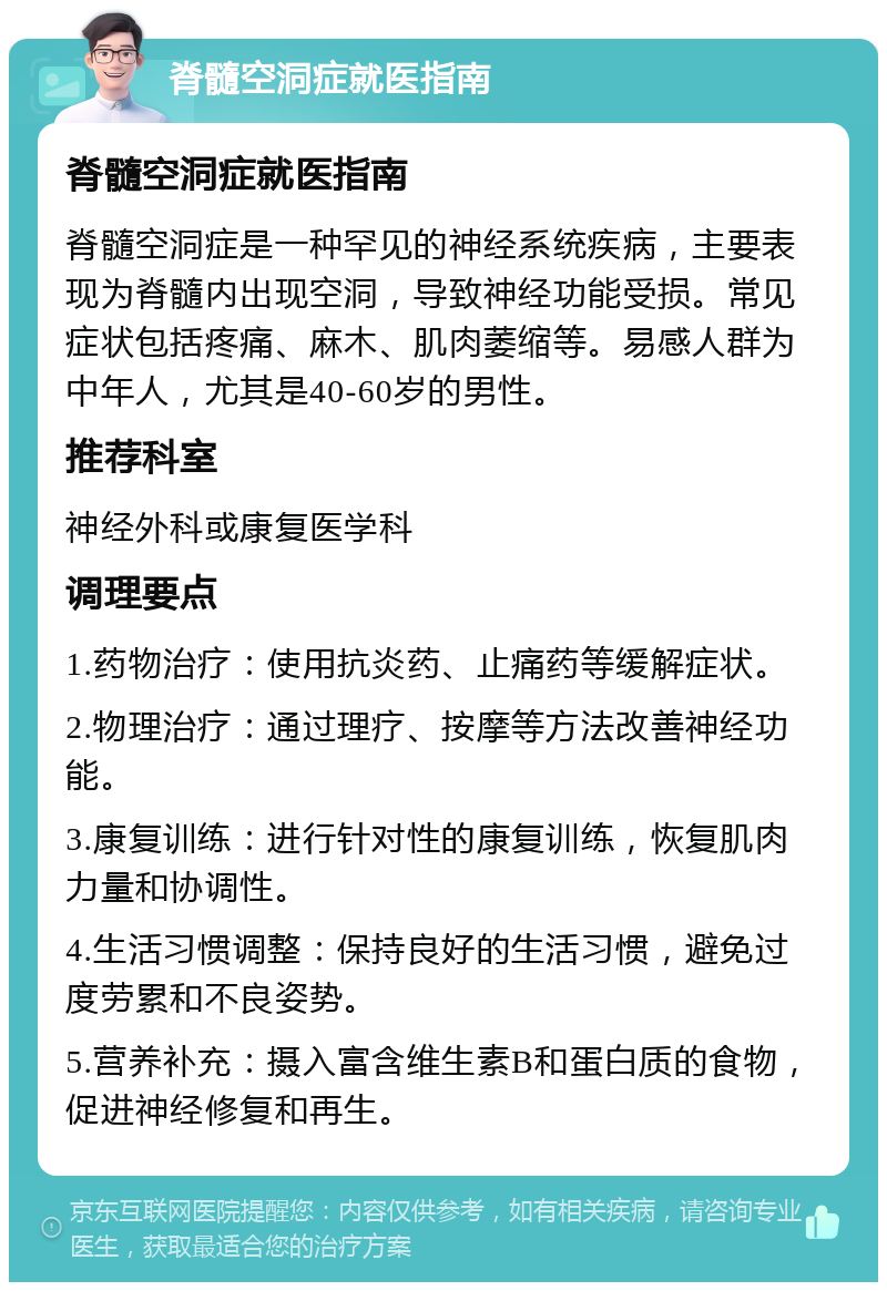 脊髓空洞症就医指南 脊髓空洞症就医指南 脊髓空洞症是一种罕见的神经系统疾病，主要表现为脊髓内出现空洞，导致神经功能受损。常见症状包括疼痛、麻木、肌肉萎缩等。易感人群为中年人，尤其是40-60岁的男性。 推荐科室 神经外科或康复医学科 调理要点 1.药物治疗：使用抗炎药、止痛药等缓解症状。 2.物理治疗：通过理疗、按摩等方法改善神经功能。 3.康复训练：进行针对性的康复训练，恢复肌肉力量和协调性。 4.生活习惯调整：保持良好的生活习惯，避免过度劳累和不良姿势。 5.营养补充：摄入富含维生素B和蛋白质的食物，促进神经修复和再生。