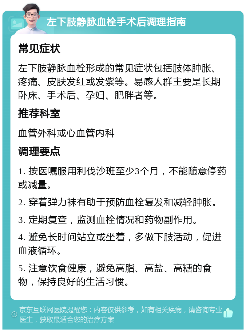 左下肢静脉血栓手术后调理指南 常见症状 左下肢静脉血栓形成的常见症状包括肢体肿胀、疼痛、皮肤发红或发紫等。易感人群主要是长期卧床、手术后、孕妇、肥胖者等。 推荐科室 血管外科或心血管内科 调理要点 1. 按医嘱服用利伐沙班至少3个月，不能随意停药或减量。 2. 穿着弹力袜有助于预防血栓复发和减轻肿胀。 3. 定期复查，监测血栓情况和药物副作用。 4. 避免长时间站立或坐着，多做下肢活动，促进血液循环。 5. 注意饮食健康，避免高脂、高盐、高糖的食物，保持良好的生活习惯。