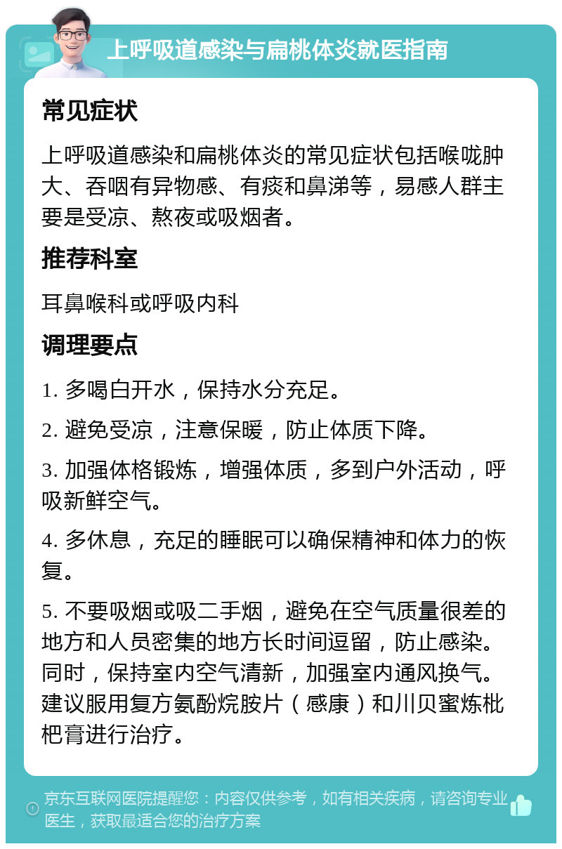 上呼吸道感染与扁桃体炎就医指南 常见症状 上呼吸道感染和扁桃体炎的常见症状包括喉咙肿大、吞咽有异物感、有痰和鼻涕等，易感人群主要是受凉、熬夜或吸烟者。 推荐科室 耳鼻喉科或呼吸内科 调理要点 1. 多喝白开水，保持水分充足。 2. 避免受凉，注意保暖，防止体质下降。 3. 加强体格锻炼，增强体质，多到户外活动，呼吸新鲜空气。 4. 多休息，充足的睡眠可以确保精神和体力的恢复。 5. 不要吸烟或吸二手烟，避免在空气质量很差的地方和人员密集的地方长时间逗留，防止感染。同时，保持室内空气清新，加强室内通风换气。建议服用复方氨酚烷胺片（感康）和川贝蜜炼枇杷膏进行治疗。