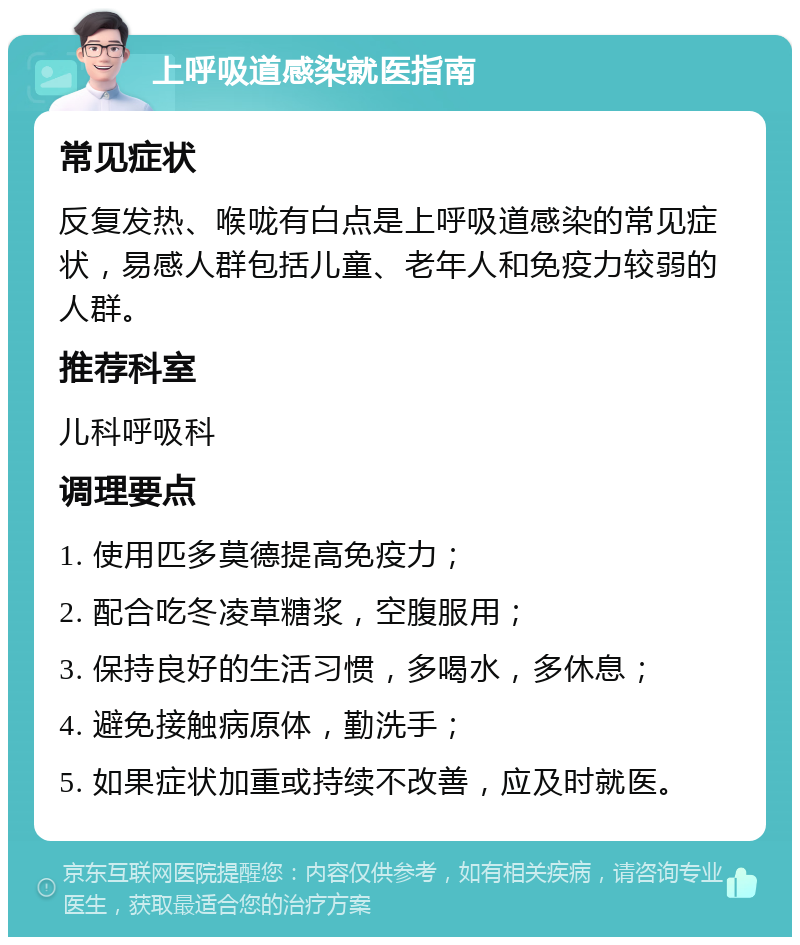 上呼吸道感染就医指南 常见症状 反复发热、喉咙有白点是上呼吸道感染的常见症状，易感人群包括儿童、老年人和免疫力较弱的人群。 推荐科室 儿科呼吸科 调理要点 1. 使用匹多莫德提高免疫力； 2. 配合吃冬凌草糖浆，空腹服用； 3. 保持良好的生活习惯，多喝水，多休息； 4. 避免接触病原体，勤洗手； 5. 如果症状加重或持续不改善，应及时就医。