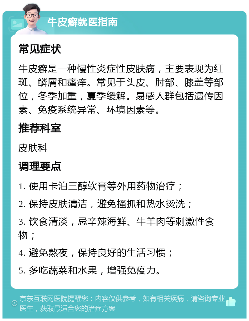 牛皮癣就医指南 常见症状 牛皮癣是一种慢性炎症性皮肤病，主要表现为红斑、鳞屑和瘙痒。常见于头皮、肘部、膝盖等部位，冬季加重，夏季缓解。易感人群包括遗传因素、免疫系统异常、环境因素等。 推荐科室 皮肤科 调理要点 1. 使用卡泊三醇软膏等外用药物治疗； 2. 保持皮肤清洁，避免搔抓和热水烫洗； 3. 饮食清淡，忌辛辣海鲜、牛羊肉等刺激性食物； 4. 避免熬夜，保持良好的生活习惯； 5. 多吃蔬菜和水果，增强免疫力。