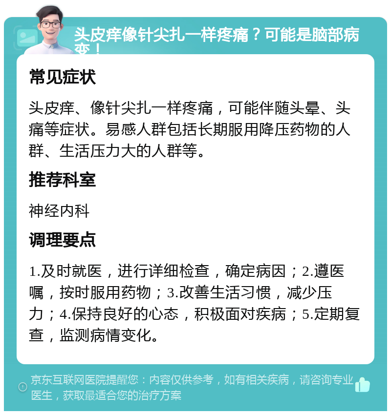 头皮痒像针尖扎一样疼痛？可能是脑部病变！ 常见症状 头皮痒、像针尖扎一样疼痛，可能伴随头晕、头痛等症状。易感人群包括长期服用降压药物的人群、生活压力大的人群等。 推荐科室 神经内科 调理要点 1.及时就医，进行详细检查，确定病因；2.遵医嘱，按时服用药物；3.改善生活习惯，减少压力；4.保持良好的心态，积极面对疾病；5.定期复查，监测病情变化。