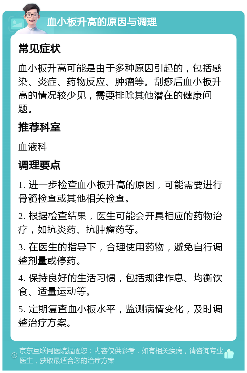 血小板升高的原因与调理 常见症状 血小板升高可能是由于多种原因引起的，包括感染、炎症、药物反应、肿瘤等。刮痧后血小板升高的情况较少见，需要排除其他潜在的健康问题。 推荐科室 血液科 调理要点 1. 进一步检查血小板升高的原因，可能需要进行骨髓检查或其他相关检查。 2. 根据检查结果，医生可能会开具相应的药物治疗，如抗炎药、抗肿瘤药等。 3. 在医生的指导下，合理使用药物，避免自行调整剂量或停药。 4. 保持良好的生活习惯，包括规律作息、均衡饮食、适量运动等。 5. 定期复查血小板水平，监测病情变化，及时调整治疗方案。