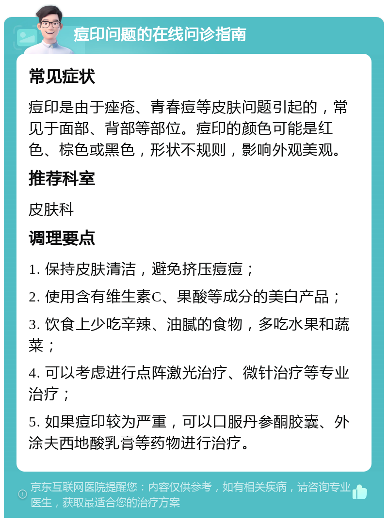 痘印问题的在线问诊指南 常见症状 痘印是由于痤疮、青春痘等皮肤问题引起的，常见于面部、背部等部位。痘印的颜色可能是红色、棕色或黑色，形状不规则，影响外观美观。 推荐科室 皮肤科 调理要点 1. 保持皮肤清洁，避免挤压痘痘； 2. 使用含有维生素C、果酸等成分的美白产品； 3. 饮食上少吃辛辣、油腻的食物，多吃水果和蔬菜； 4. 可以考虑进行点阵激光治疗、微针治疗等专业治疗； 5. 如果痘印较为严重，可以口服丹参酮胶囊、外涂夫西地酸乳膏等药物进行治疗。