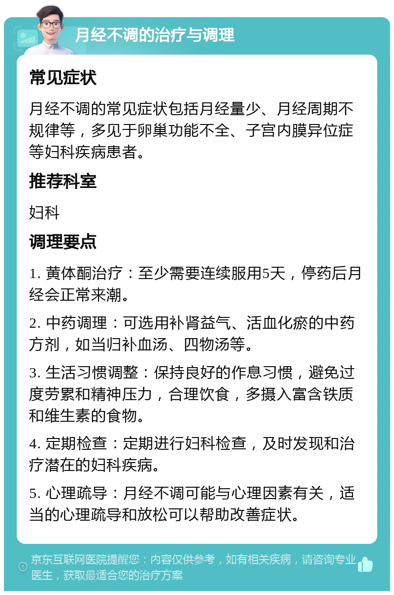 月经不调的治疗与调理 常见症状 月经不调的常见症状包括月经量少、月经周期不规律等，多见于卵巢功能不全、子宫内膜异位症等妇科疾病患者。 推荐科室 妇科 调理要点 1. 黄体酮治疗：至少需要连续服用5天，停药后月经会正常来潮。 2. 中药调理：可选用补肾益气、活血化瘀的中药方剂，如当归补血汤、四物汤等。 3. 生活习惯调整：保持良好的作息习惯，避免过度劳累和精神压力，合理饮食，多摄入富含铁质和维生素的食物。 4. 定期检查：定期进行妇科检查，及时发现和治疗潜在的妇科疾病。 5. 心理疏导：月经不调可能与心理因素有关，适当的心理疏导和放松可以帮助改善症状。