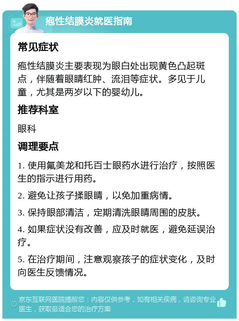 疱性结膜炎就医指南 常见症状 疱性结膜炎主要表现为眼白处出现黄色凸起斑点，伴随着眼睛红肿、流泪等症状。多见于儿童，尤其是两岁以下的婴幼儿。 推荐科室 眼科 调理要点 1. 使用氟美龙和托百士眼药水进行治疗，按照医生的指示进行用药。 2. 避免让孩子揉眼睛，以免加重病情。 3. 保持眼部清洁，定期清洗眼睛周围的皮肤。 4. 如果症状没有改善，应及时就医，避免延误治疗。 5. 在治疗期间，注意观察孩子的症状变化，及时向医生反馈情况。