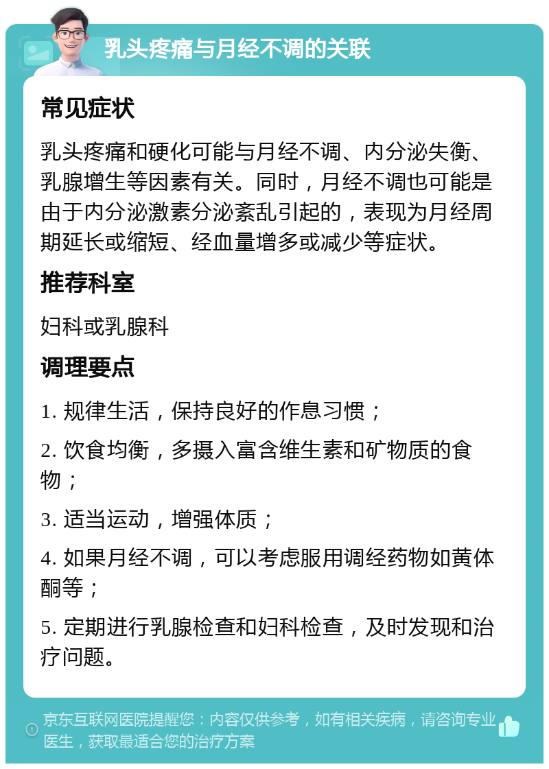 乳头疼痛与月经不调的关联 常见症状 乳头疼痛和硬化可能与月经不调、内分泌失衡、乳腺增生等因素有关。同时，月经不调也可能是由于内分泌激素分泌紊乱引起的，表现为月经周期延长或缩短、经血量增多或减少等症状。 推荐科室 妇科或乳腺科 调理要点 1. 规律生活，保持良好的作息习惯； 2. 饮食均衡，多摄入富含维生素和矿物质的食物； 3. 适当运动，增强体质； 4. 如果月经不调，可以考虑服用调经药物如黄体酮等； 5. 定期进行乳腺检查和妇科检查，及时发现和治疗问题。