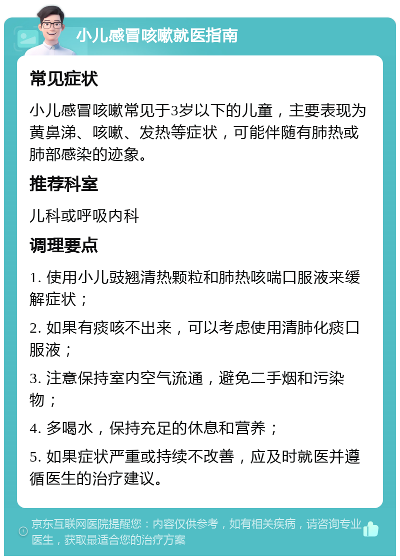 小儿感冒咳嗽就医指南 常见症状 小儿感冒咳嗽常见于3岁以下的儿童，主要表现为黄鼻涕、咳嗽、发热等症状，可能伴随有肺热或肺部感染的迹象。 推荐科室 儿科或呼吸内科 调理要点 1. 使用小儿豉翘清热颗粒和肺热咳喘口服液来缓解症状； 2. 如果有痰咳不出来，可以考虑使用清肺化痰口服液； 3. 注意保持室内空气流通，避免二手烟和污染物； 4. 多喝水，保持充足的休息和营养； 5. 如果症状严重或持续不改善，应及时就医并遵循医生的治疗建议。