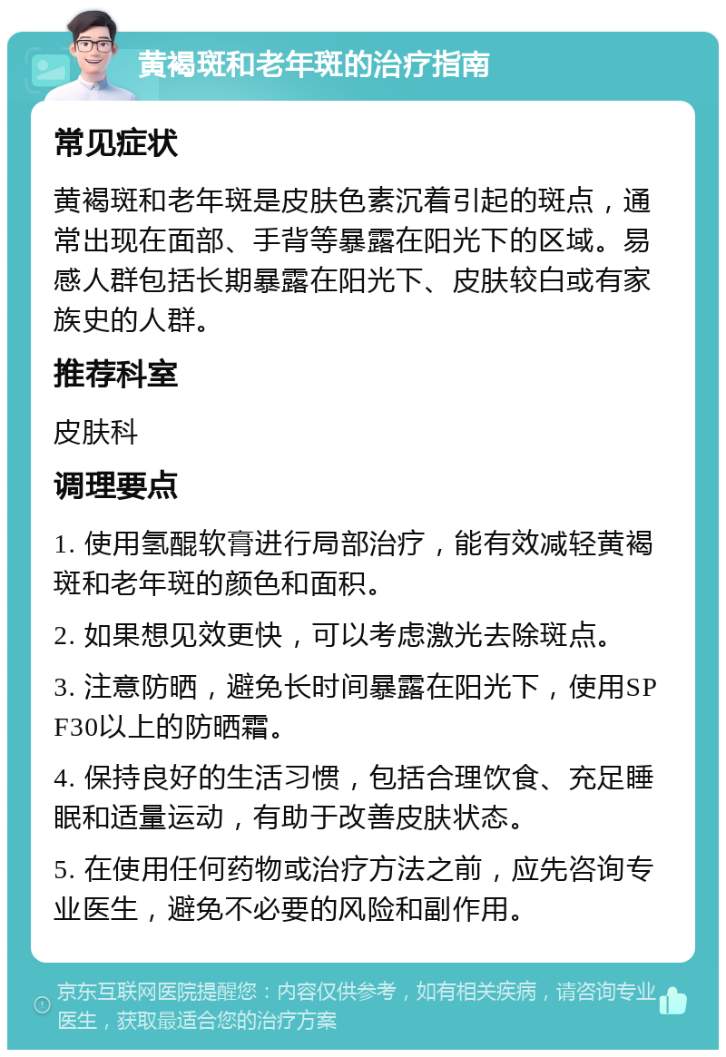 黄褐斑和老年斑的治疗指南 常见症状 黄褐斑和老年斑是皮肤色素沉着引起的斑点，通常出现在面部、手背等暴露在阳光下的区域。易感人群包括长期暴露在阳光下、皮肤较白或有家族史的人群。 推荐科室 皮肤科 调理要点 1. 使用氢醌软膏进行局部治疗，能有效减轻黄褐斑和老年斑的颜色和面积。 2. 如果想见效更快，可以考虑激光去除斑点。 3. 注意防晒，避免长时间暴露在阳光下，使用SPF30以上的防晒霜。 4. 保持良好的生活习惯，包括合理饮食、充足睡眠和适量运动，有助于改善皮肤状态。 5. 在使用任何药物或治疗方法之前，应先咨询专业医生，避免不必要的风险和副作用。