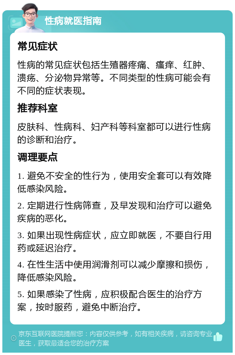 性病就医指南 常见症状 性病的常见症状包括生殖器疼痛、瘙痒、红肿、溃疡、分泌物异常等。不同类型的性病可能会有不同的症状表现。 推荐科室 皮肤科、性病科、妇产科等科室都可以进行性病的诊断和治疗。 调理要点 1. 避免不安全的性行为，使用安全套可以有效降低感染风险。 2. 定期进行性病筛查，及早发现和治疗可以避免疾病的恶化。 3. 如果出现性病症状，应立即就医，不要自行用药或延迟治疗。 4. 在性生活中使用润滑剂可以减少摩擦和损伤，降低感染风险。 5. 如果感染了性病，应积极配合医生的治疗方案，按时服药，避免中断治疗。