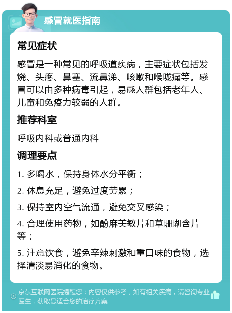 感冒就医指南 常见症状 感冒是一种常见的呼吸道疾病，主要症状包括发烧、头疼、鼻塞、流鼻涕、咳嗽和喉咙痛等。感冒可以由多种病毒引起，易感人群包括老年人、儿童和免疫力较弱的人群。 推荐科室 呼吸内科或普通内科 调理要点 1. 多喝水，保持身体水分平衡； 2. 休息充足，避免过度劳累； 3. 保持室内空气流通，避免交叉感染； 4. 合理使用药物，如酚麻美敏片和草珊瑚含片等； 5. 注意饮食，避免辛辣刺激和重口味的食物，选择清淡易消化的食物。