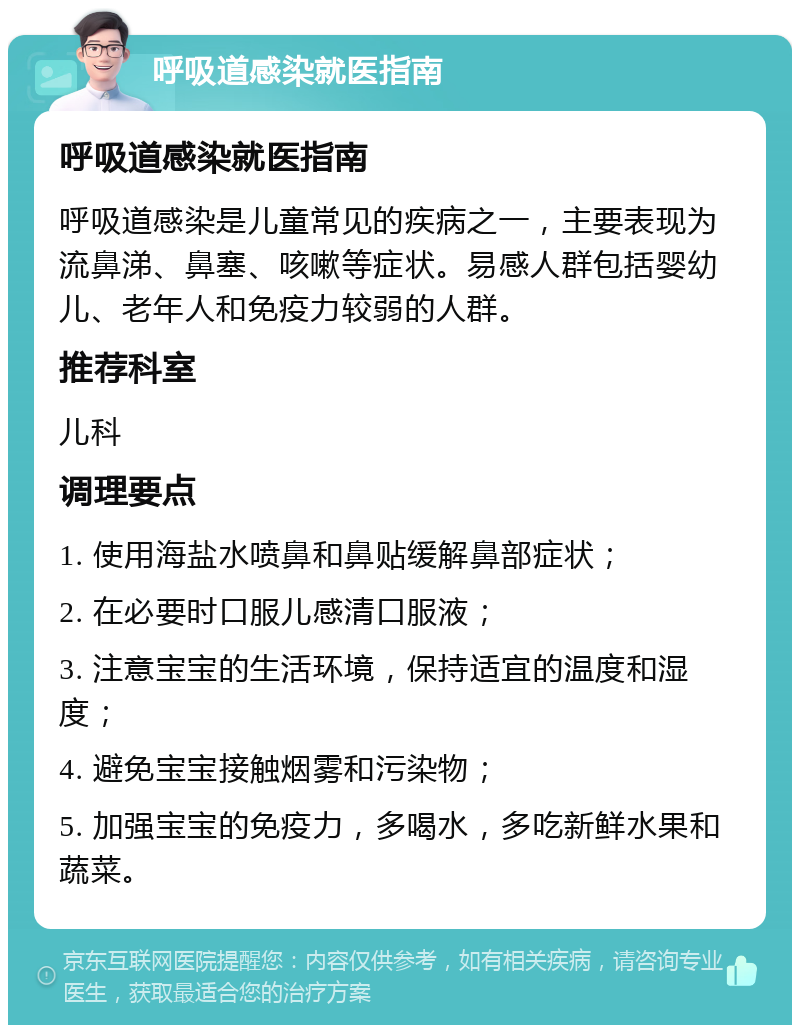 呼吸道感染就医指南 呼吸道感染就医指南 呼吸道感染是儿童常见的疾病之一，主要表现为流鼻涕、鼻塞、咳嗽等症状。易感人群包括婴幼儿、老年人和免疫力较弱的人群。 推荐科室 儿科 调理要点 1. 使用海盐水喷鼻和鼻贴缓解鼻部症状； 2. 在必要时口服儿感清口服液； 3. 注意宝宝的生活环境，保持适宜的温度和湿度； 4. 避免宝宝接触烟雾和污染物； 5. 加强宝宝的免疫力，多喝水，多吃新鲜水果和蔬菜。