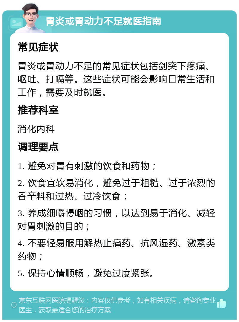 胃炎或胃动力不足就医指南 常见症状 胃炎或胃动力不足的常见症状包括剑突下疼痛、呕吐、打嗝等。这些症状可能会影响日常生活和工作，需要及时就医。 推荐科室 消化内科 调理要点 1. 避免对胃有刺激的饮食和药物； 2. 饮食宜软易消化，避免过于粗糙、过于浓烈的香辛料和过热、过冷饮食； 3. 养成细嚼慢咽的习惯，以达到易于消化、减轻对胃刺激的目的； 4. 不要轻易服用解热止痛药、抗风湿药、激素类药物； 5. 保持心情顺畅，避免过度紧张。