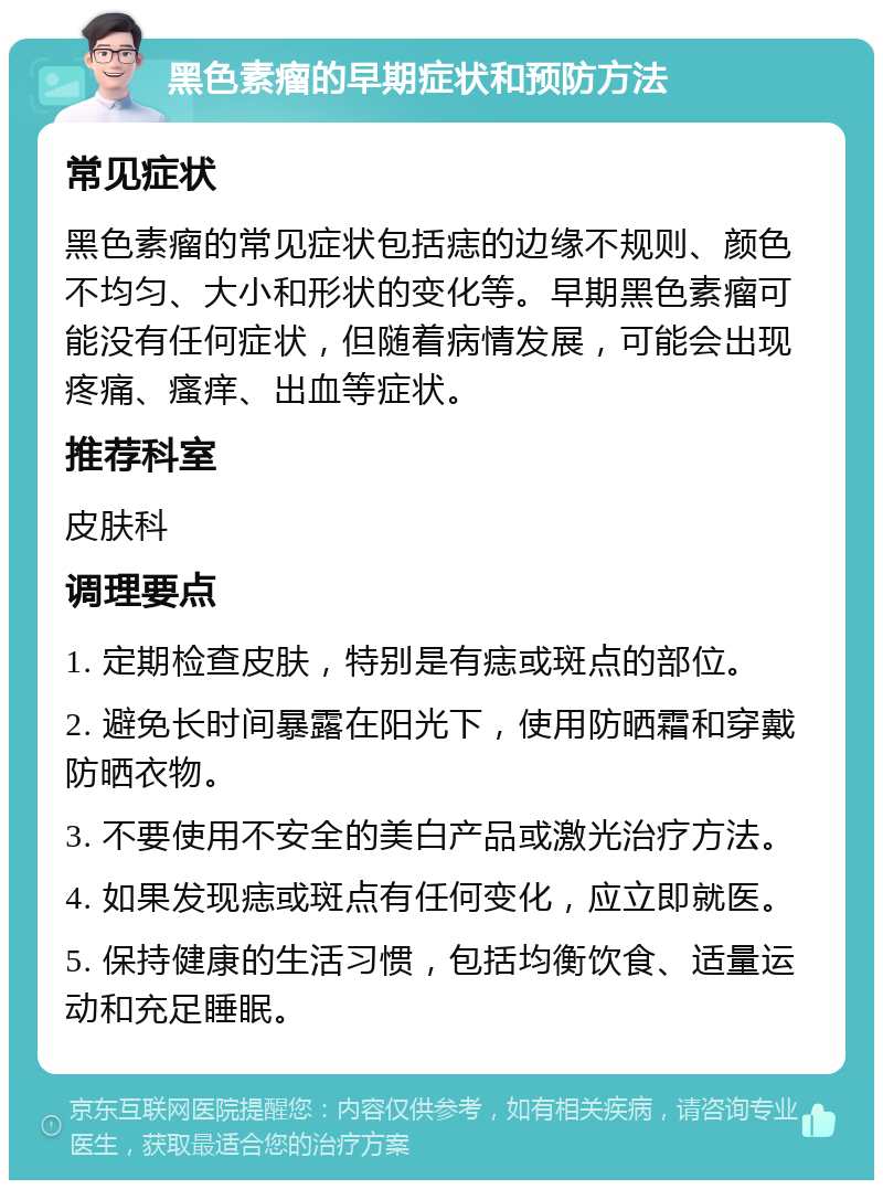 黑色素瘤的早期症状和预防方法 常见症状 黑色素瘤的常见症状包括痣的边缘不规则、颜色不均匀、大小和形状的变化等。早期黑色素瘤可能没有任何症状，但随着病情发展，可能会出现疼痛、瘙痒、出血等症状。 推荐科室 皮肤科 调理要点 1. 定期检查皮肤，特别是有痣或斑点的部位。 2. 避免长时间暴露在阳光下，使用防晒霜和穿戴防晒衣物。 3. 不要使用不安全的美白产品或激光治疗方法。 4. 如果发现痣或斑点有任何变化，应立即就医。 5. 保持健康的生活习惯，包括均衡饮食、适量运动和充足睡眠。