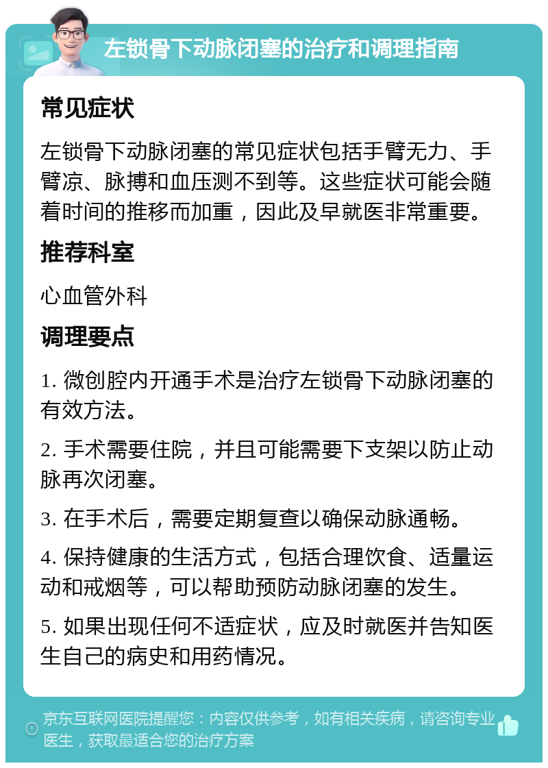 左锁骨下动脉闭塞的治疗和调理指南 常见症状 左锁骨下动脉闭塞的常见症状包括手臂无力、手臂凉、脉搏和血压测不到等。这些症状可能会随着时间的推移而加重，因此及早就医非常重要。 推荐科室 心血管外科 调理要点 1. 微创腔内开通手术是治疗左锁骨下动脉闭塞的有效方法。 2. 手术需要住院，并且可能需要下支架以防止动脉再次闭塞。 3. 在手术后，需要定期复查以确保动脉通畅。 4. 保持健康的生活方式，包括合理饮食、适量运动和戒烟等，可以帮助预防动脉闭塞的发生。 5. 如果出现任何不适症状，应及时就医并告知医生自己的病史和用药情况。