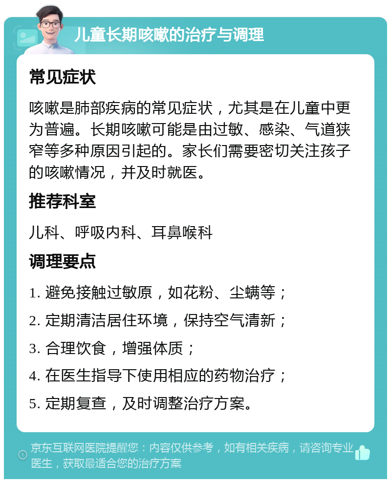 儿童长期咳嗽的治疗与调理 常见症状 咳嗽是肺部疾病的常见症状，尤其是在儿童中更为普遍。长期咳嗽可能是由过敏、感染、气道狭窄等多种原因引起的。家长们需要密切关注孩子的咳嗽情况，并及时就医。 推荐科室 儿科、呼吸内科、耳鼻喉科 调理要点 1. 避免接触过敏原，如花粉、尘螨等； 2. 定期清洁居住环境，保持空气清新； 3. 合理饮食，增强体质； 4. 在医生指导下使用相应的药物治疗； 5. 定期复查，及时调整治疗方案。