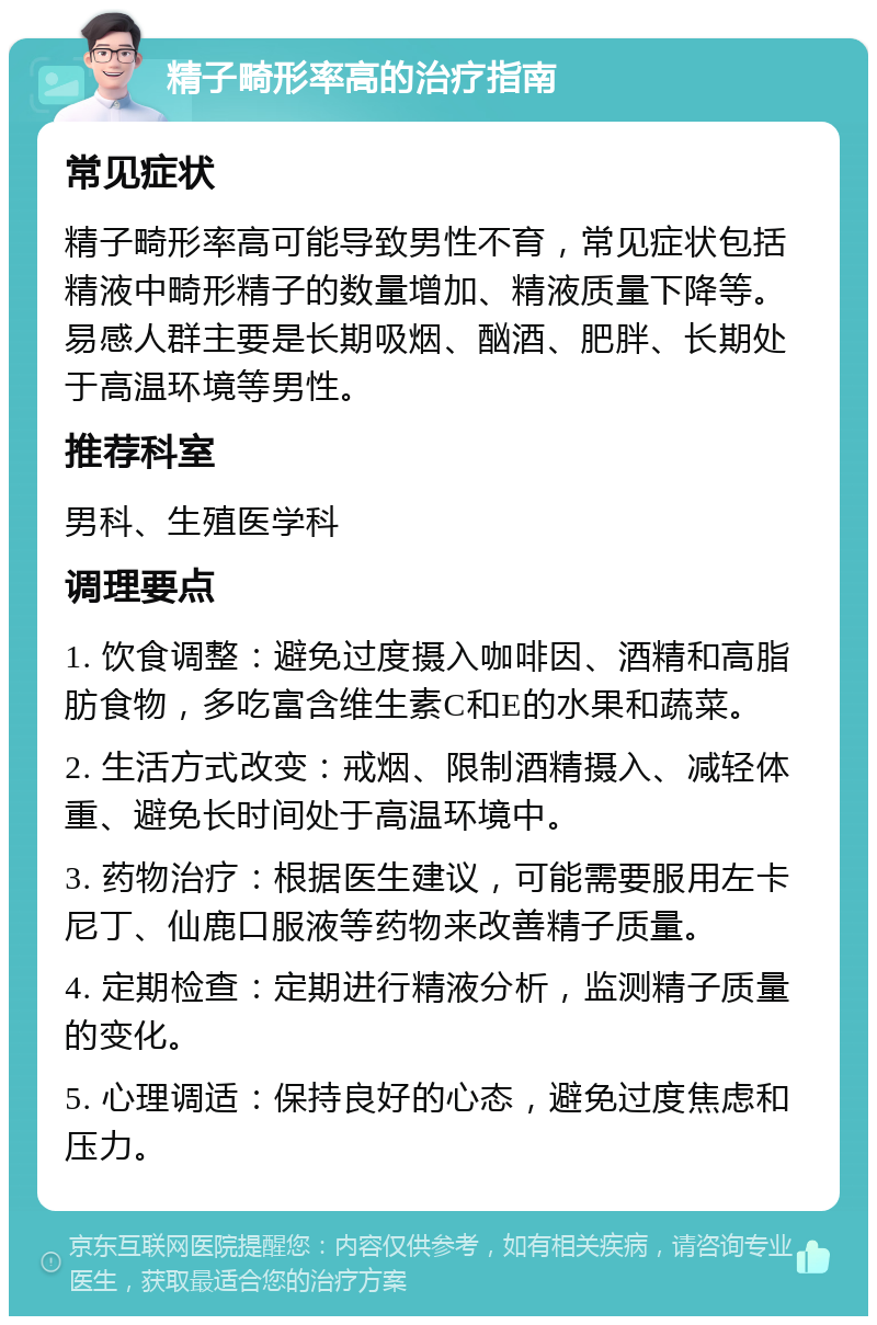 精子畸形率高的治疗指南 常见症状 精子畸形率高可能导致男性不育，常见症状包括精液中畸形精子的数量增加、精液质量下降等。易感人群主要是长期吸烟、酗酒、肥胖、长期处于高温环境等男性。 推荐科室 男科、生殖医学科 调理要点 1. 饮食调整：避免过度摄入咖啡因、酒精和高脂肪食物，多吃富含维生素C和E的水果和蔬菜。 2. 生活方式改变：戒烟、限制酒精摄入、减轻体重、避免长时间处于高温环境中。 3. 药物治疗：根据医生建议，可能需要服用左卡尼丁、仙鹿口服液等药物来改善精子质量。 4. 定期检查：定期进行精液分析，监测精子质量的变化。 5. 心理调适：保持良好的心态，避免过度焦虑和压力。