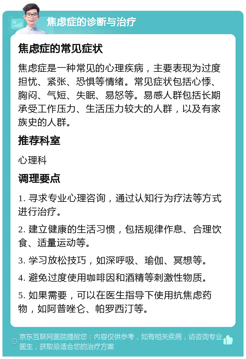 焦虑症的诊断与治疗 焦虑症的常见症状 焦虑症是一种常见的心理疾病，主要表现为过度担忧、紧张、恐惧等情绪。常见症状包括心悸、胸闷、气短、失眠、易怒等。易感人群包括长期承受工作压力、生活压力较大的人群，以及有家族史的人群。 推荐科室 心理科 调理要点 1. 寻求专业心理咨询，通过认知行为疗法等方式进行治疗。 2. 建立健康的生活习惯，包括规律作息、合理饮食、适量运动等。 3. 学习放松技巧，如深呼吸、瑜伽、冥想等。 4. 避免过度使用咖啡因和酒精等刺激性物质。 5. 如果需要，可以在医生指导下使用抗焦虑药物，如阿普唑仑、帕罗西汀等。