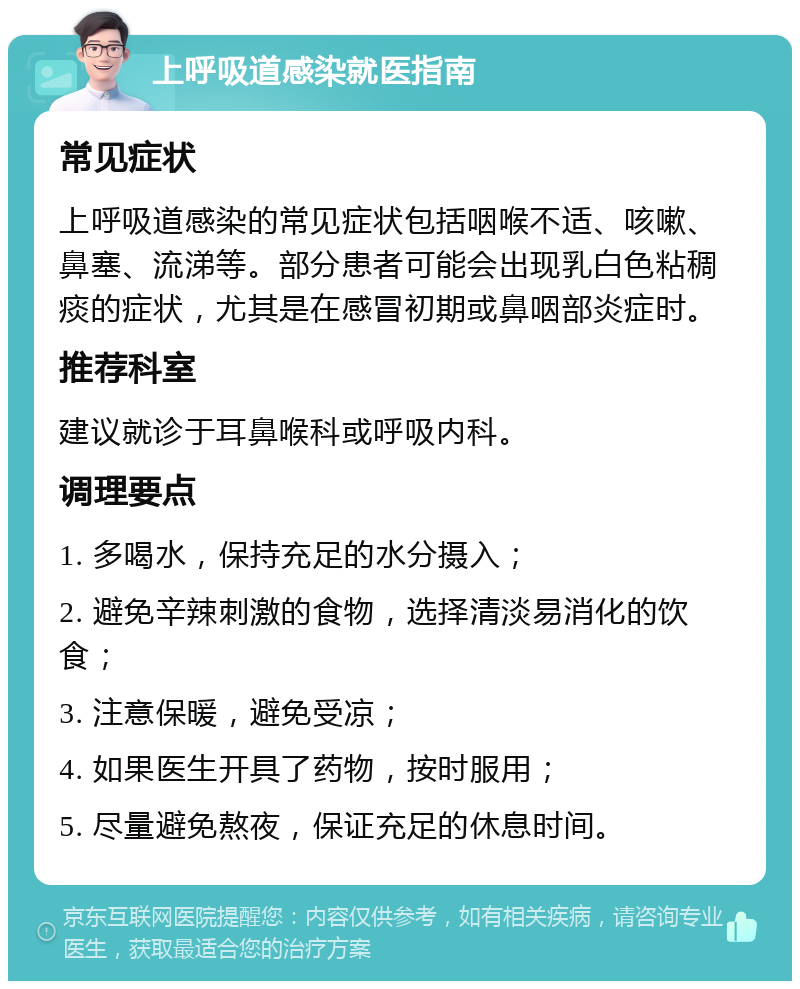 上呼吸道感染就医指南 常见症状 上呼吸道感染的常见症状包括咽喉不适、咳嗽、鼻塞、流涕等。部分患者可能会出现乳白色粘稠痰的症状，尤其是在感冒初期或鼻咽部炎症时。 推荐科室 建议就诊于耳鼻喉科或呼吸内科。 调理要点 1. 多喝水，保持充足的水分摄入； 2. 避免辛辣刺激的食物，选择清淡易消化的饮食； 3. 注意保暖，避免受凉； 4. 如果医生开具了药物，按时服用； 5. 尽量避免熬夜，保证充足的休息时间。