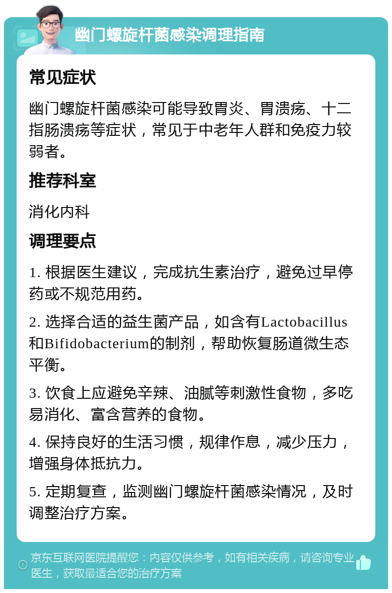 幽门螺旋杆菌感染调理指南 常见症状 幽门螺旋杆菌感染可能导致胃炎、胃溃疡、十二指肠溃疡等症状，常见于中老年人群和免疫力较弱者。 推荐科室 消化内科 调理要点 1. 根据医生建议，完成抗生素治疗，避免过早停药或不规范用药。 2. 选择合适的益生菌产品，如含有Lactobacillus和Bifidobacterium的制剂，帮助恢复肠道微生态平衡。 3. 饮食上应避免辛辣、油腻等刺激性食物，多吃易消化、富含营养的食物。 4. 保持良好的生活习惯，规律作息，减少压力，增强身体抵抗力。 5. 定期复查，监测幽门螺旋杆菌感染情况，及时调整治疗方案。