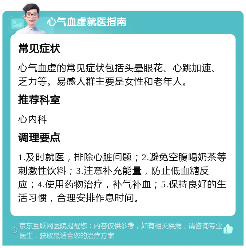 心气血虚就医指南 常见症状 心气血虚的常见症状包括头晕眼花、心跳加速、乏力等。易感人群主要是女性和老年人。 推荐科室 心内科 调理要点 1.及时就医，排除心脏问题；2.避免空腹喝奶茶等刺激性饮料；3.注意补充能量，防止低血糖反应；4.使用药物治疗，补气补血；5.保持良好的生活习惯，合理安排作息时间。