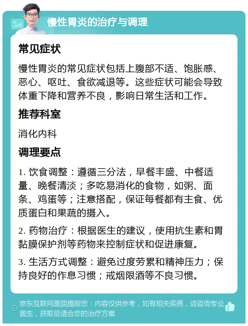 慢性胃炎的治疗与调理 常见症状 慢性胃炎的常见症状包括上腹部不适、饱胀感、恶心、呕吐、食欲减退等。这些症状可能会导致体重下降和营养不良，影响日常生活和工作。 推荐科室 消化内科 调理要点 1. 饮食调整：遵循三分法，早餐丰盛、中餐适量、晚餐清淡；多吃易消化的食物，如粥、面条、鸡蛋等；注意搭配，保证每餐都有主食、优质蛋白和果蔬的摄入。 2. 药物治疗：根据医生的建议，使用抗生素和胃黏膜保护剂等药物来控制症状和促进康复。 3. 生活方式调整：避免过度劳累和精神压力；保持良好的作息习惯；戒烟限酒等不良习惯。