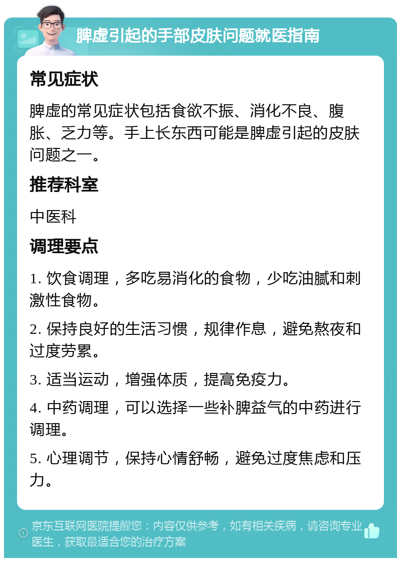 脾虚引起的手部皮肤问题就医指南 常见症状 脾虚的常见症状包括食欲不振、消化不良、腹胀、乏力等。手上长东西可能是脾虚引起的皮肤问题之一。 推荐科室 中医科 调理要点 1. 饮食调理，多吃易消化的食物，少吃油腻和刺激性食物。 2. 保持良好的生活习惯，规律作息，避免熬夜和过度劳累。 3. 适当运动，增强体质，提高免疫力。 4. 中药调理，可以选择一些补脾益气的中药进行调理。 5. 心理调节，保持心情舒畅，避免过度焦虑和压力。