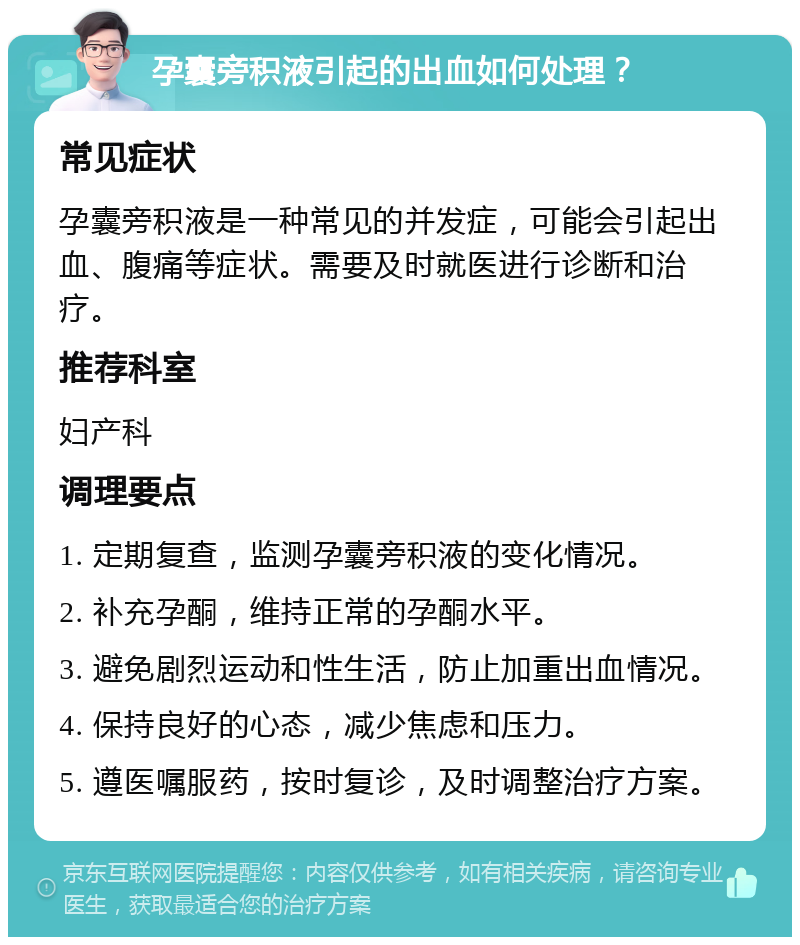 孕囊旁积液引起的出血如何处理？ 常见症状 孕囊旁积液是一种常见的并发症，可能会引起出血、腹痛等症状。需要及时就医进行诊断和治疗。 推荐科室 妇产科 调理要点 1. 定期复查，监测孕囊旁积液的变化情况。 2. 补充孕酮，维持正常的孕酮水平。 3. 避免剧烈运动和性生活，防止加重出血情况。 4. 保持良好的心态，减少焦虑和压力。 5. 遵医嘱服药，按时复诊，及时调整治疗方案。