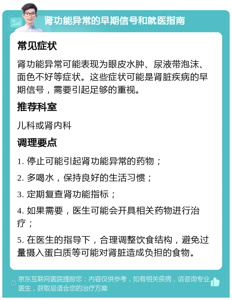 肾功能异常的早期信号和就医指南 常见症状 肾功能异常可能表现为眼皮水肿、尿液带泡沫、面色不好等症状。这些症状可能是肾脏疾病的早期信号，需要引起足够的重视。 推荐科室 儿科或肾内科 调理要点 1. 停止可能引起肾功能异常的药物； 2. 多喝水，保持良好的生活习惯； 3. 定期复查肾功能指标； 4. 如果需要，医生可能会开具相关药物进行治疗； 5. 在医生的指导下，合理调整饮食结构，避免过量摄入蛋白质等可能对肾脏造成负担的食物。