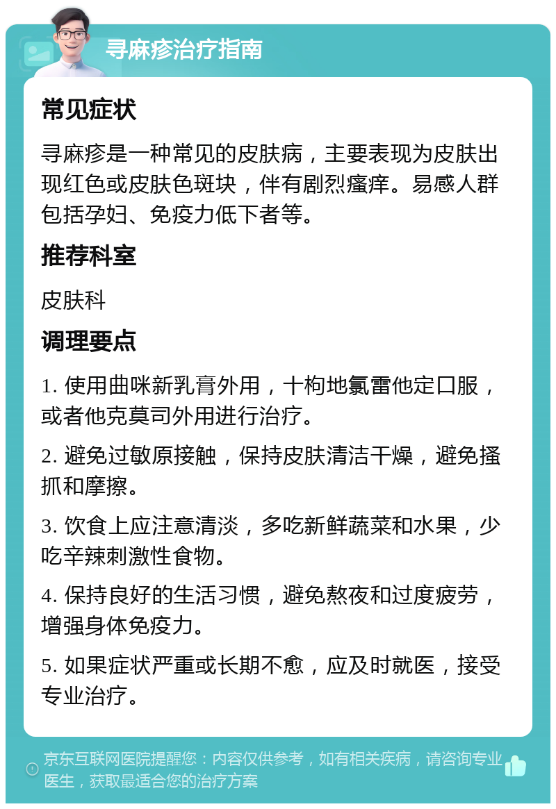 寻麻疹治疗指南 常见症状 寻麻疹是一种常见的皮肤病，主要表现为皮肤出现红色或皮肤色斑块，伴有剧烈瘙痒。易感人群包括孕妇、免疫力低下者等。 推荐科室 皮肤科 调理要点 1. 使用曲咪新乳膏外用，十枸地氯雷他定口服，或者他克莫司外用进行治疗。 2. 避免过敏原接触，保持皮肤清洁干燥，避免搔抓和摩擦。 3. 饮食上应注意清淡，多吃新鲜蔬菜和水果，少吃辛辣刺激性食物。 4. 保持良好的生活习惯，避免熬夜和过度疲劳，增强身体免疫力。 5. 如果症状严重或长期不愈，应及时就医，接受专业治疗。