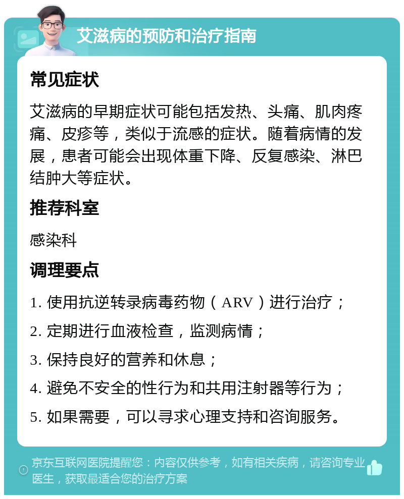 艾滋病的预防和治疗指南 常见症状 艾滋病的早期症状可能包括发热、头痛、肌肉疼痛、皮疹等，类似于流感的症状。随着病情的发展，患者可能会出现体重下降、反复感染、淋巴结肿大等症状。 推荐科室 感染科 调理要点 1. 使用抗逆转录病毒药物（ARV）进行治疗； 2. 定期进行血液检查，监测病情； 3. 保持良好的营养和休息； 4. 避免不安全的性行为和共用注射器等行为； 5. 如果需要，可以寻求心理支持和咨询服务。