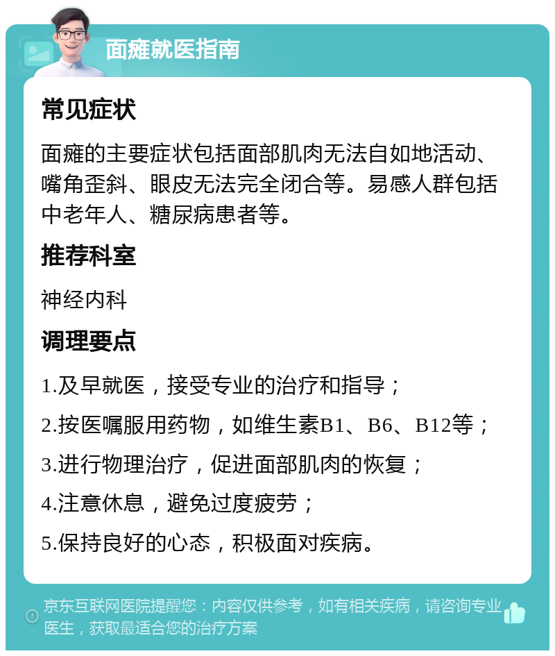 面瘫就医指南 常见症状 面瘫的主要症状包括面部肌肉无法自如地活动、嘴角歪斜、眼皮无法完全闭合等。易感人群包括中老年人、糖尿病患者等。 推荐科室 神经内科 调理要点 1.及早就医，接受专业的治疗和指导； 2.按医嘱服用药物，如维生素B1、B6、B12等； 3.进行物理治疗，促进面部肌肉的恢复； 4.注意休息，避免过度疲劳； 5.保持良好的心态，积极面对疾病。