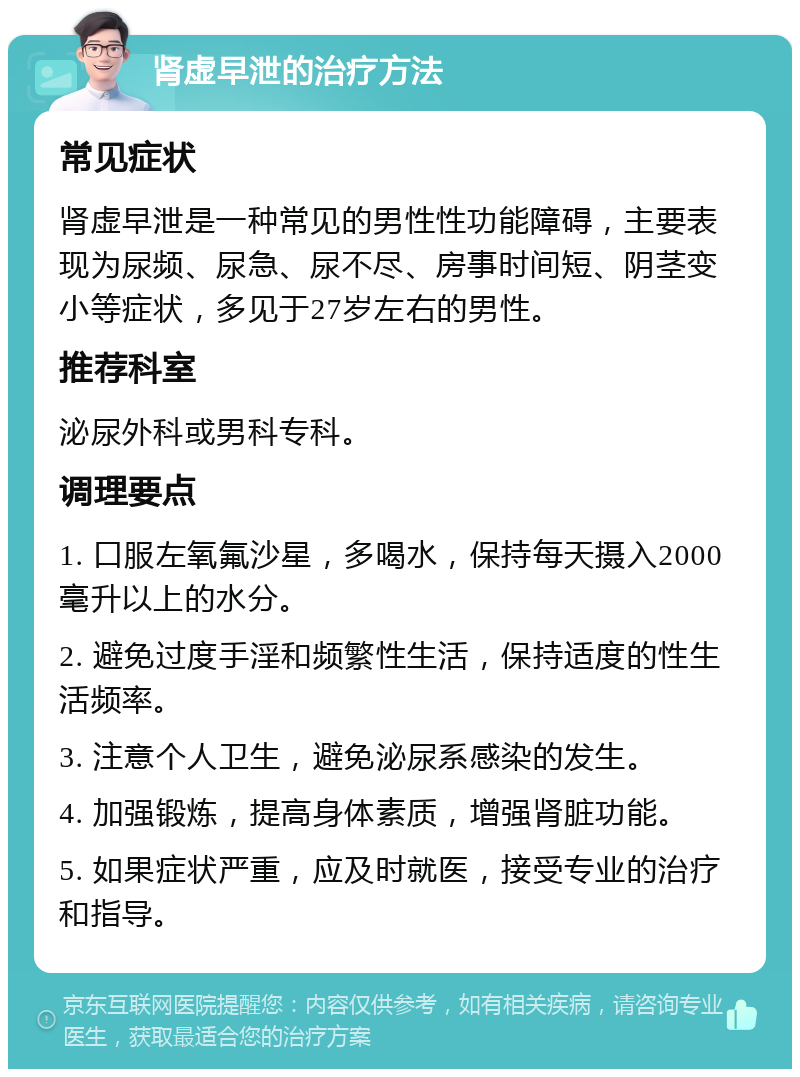 肾虚早泄的治疗方法 常见症状 肾虚早泄是一种常见的男性性功能障碍，主要表现为尿频、尿急、尿不尽、房事时间短、阴茎变小等症状，多见于27岁左右的男性。 推荐科室 泌尿外科或男科专科。 调理要点 1. 口服左氧氟沙星，多喝水，保持每天摄入2000毫升以上的水分。 2. 避免过度手淫和频繁性生活，保持适度的性生活频率。 3. 注意个人卫生，避免泌尿系感染的发生。 4. 加强锻炼，提高身体素质，增强肾脏功能。 5. 如果症状严重，应及时就医，接受专业的治疗和指导。